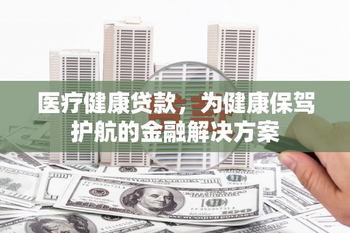 泊头医疗健康贷款，为健康保驾护航的金融解决方案